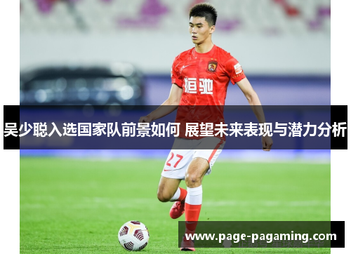 吴少聪入选国家队前景如何 展望未来表现与潜力分析
