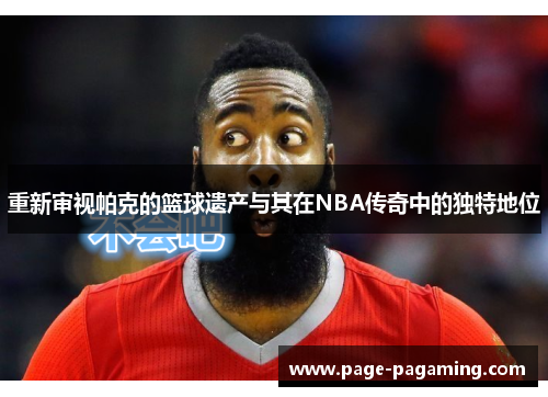 重新审视帕克的篮球遗产与其在NBA传奇中的独特地位