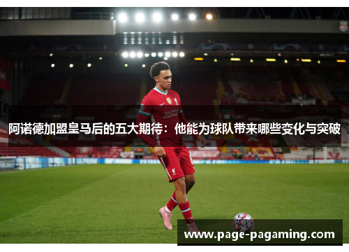 阿诺德加盟皇马后的五大期待:他能为球队带来哪些变化与突破