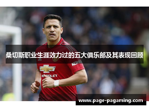 桑切斯职业生涯效力过的五大俱乐部及其表现回顾