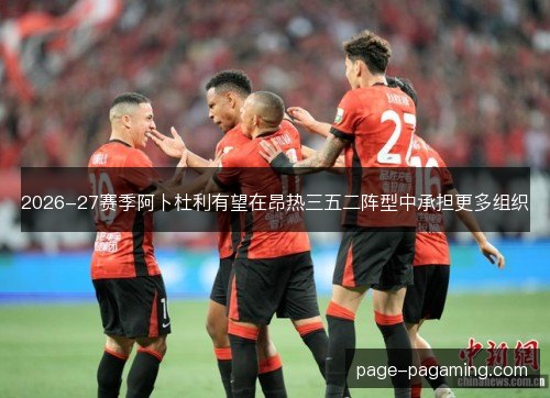 2026-27赛季阿卜杜利有望在昂热三五二阵型中承担更多组织